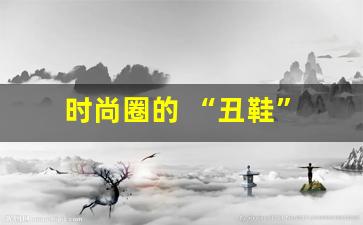 时尚圈的 “丑鞋” 潮流，你能接受吗？